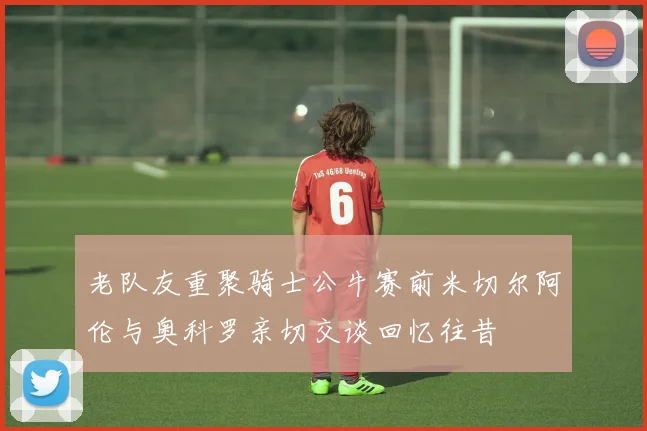 老队友重聚骑士公牛赛前米切尔阿伦与奥科罗亲切交谈回忆往昔