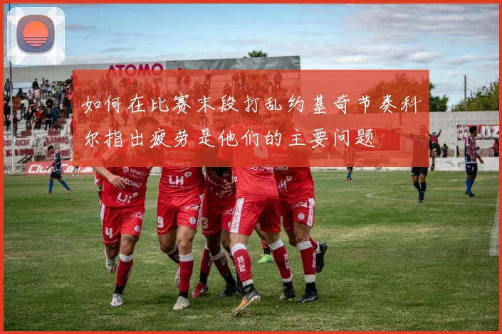 如何在比赛末段打乱约基奇节奏科尔指出疲劳是他们的主要问题