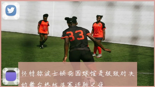 怀特称波士顿花园球馆是极致对决的舞台终结活塞连胜之夜