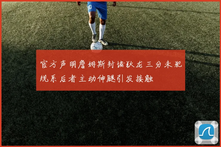 官方声明詹姆斯封堵狄龙三分未犯规系后者主动伸腿引发接触
