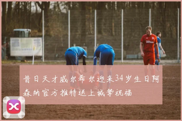 昔日天才威尔希尔迎来34岁生日阿森纳官方推特送上诚挚祝福