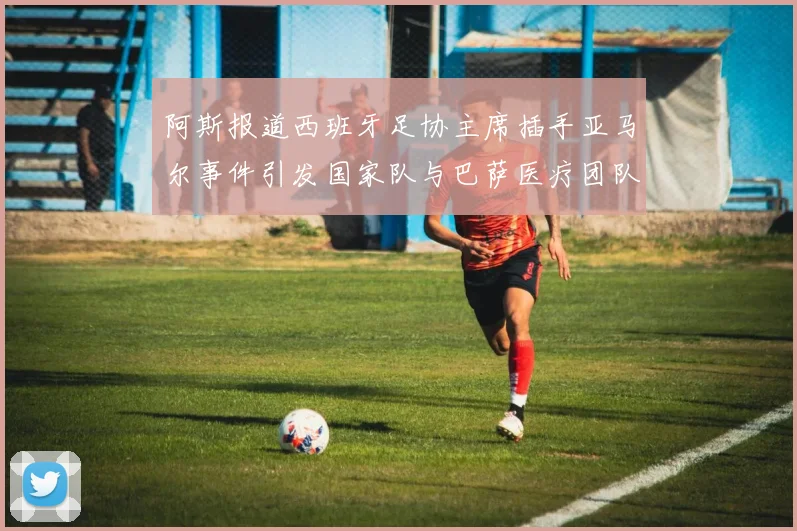 阿斯报道西班牙足协主席插手亚马尔事件引发国家队与巴萨医疗团队矛盾