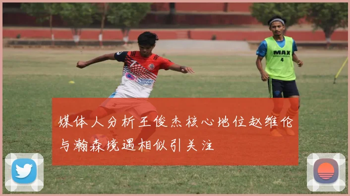 媒体人分析王俊杰核心地位赵维伦与瀚森境遇相似引关注