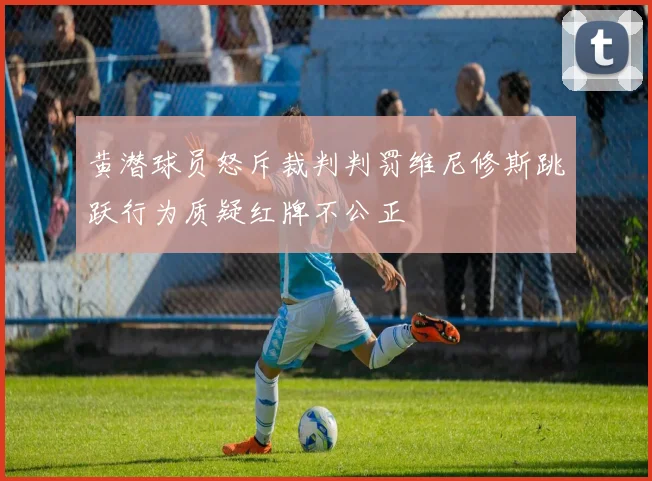 黄潜球员怒斥裁判判罚维尼修斯跳跃行为质疑红牌不公正