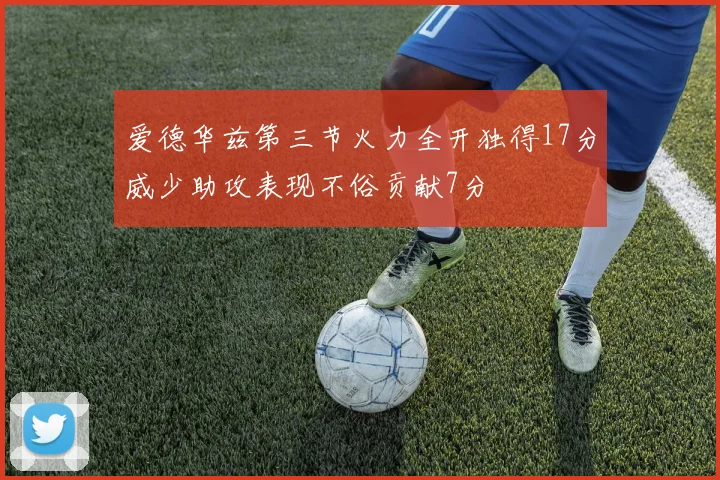 爱德华兹第三节火力全开独得17分威少助攻表现不俗贡献7分
