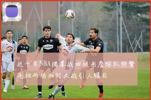 近十年NBA揭幕战回顾老詹球队频繁亮相两场加时大战引人瞩目