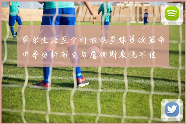萨尔生涯至今对抗明星球员投篮命中率分析布克与詹姆斯表现不佳