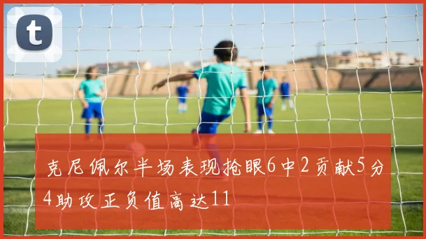 克尼佩尔半场表现抢眼6中2贡献5分4助攻正负值高达11