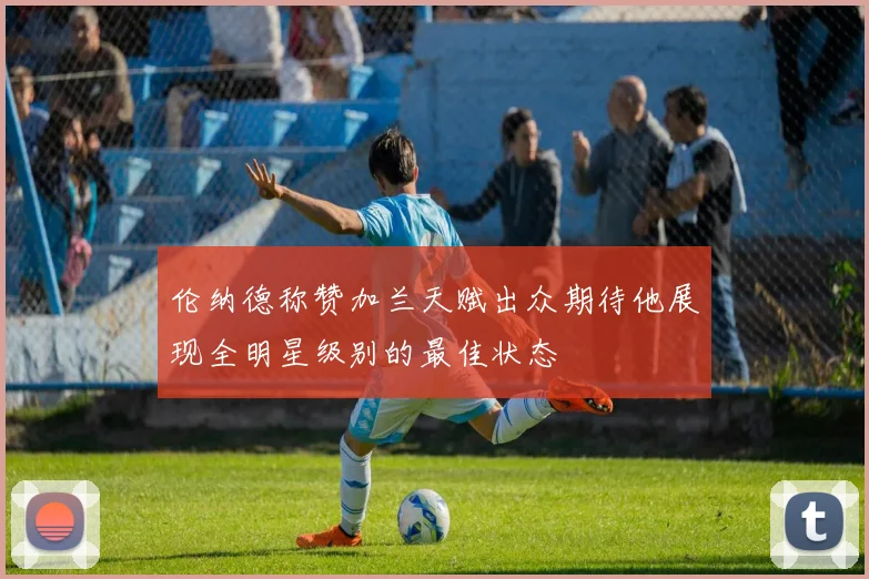 伦纳德称赞加兰天赋出众期待他展现全明星级别的最佳状态