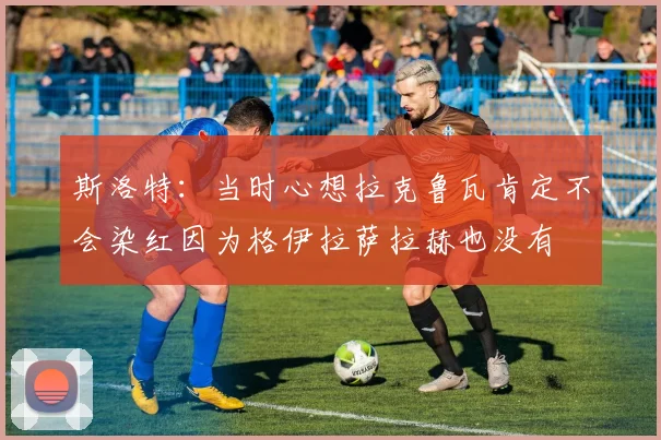 斯洛特：当时心想拉克鲁瓦肯定不会染红因为格伊拉萨拉赫也没有