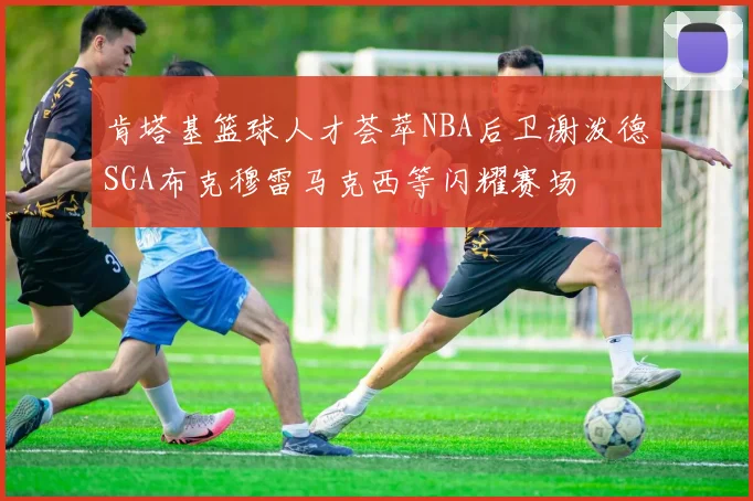 肯塔基篮球人才荟萃NBA后卫谢泼德SGA布克穆雷马克西等闪耀赛场