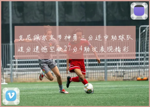 克尼佩尔末节神勇三分连中助球队追分遗憾空砍27分4助攻表现精彩