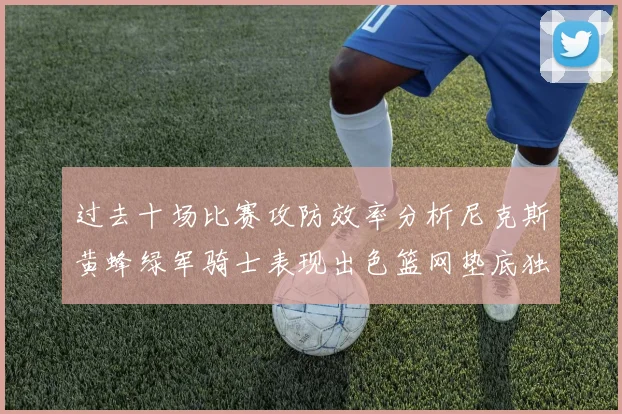 过去十场比赛攻防效率分析尼克斯黄蜂绿军骑士表现出色篮网垫底独占鳌头