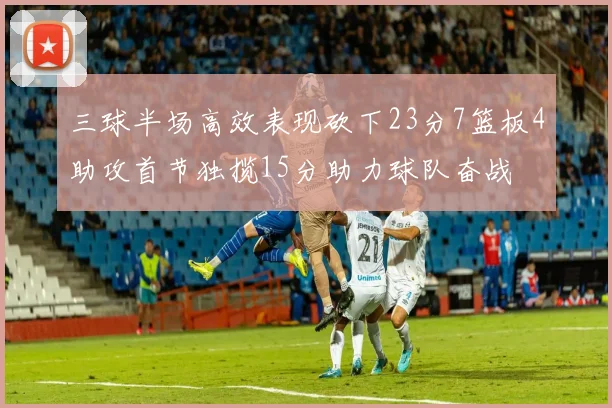 三球半场高效表现砍下23分7篮板4助攻首节独揽15分助力球队奋战