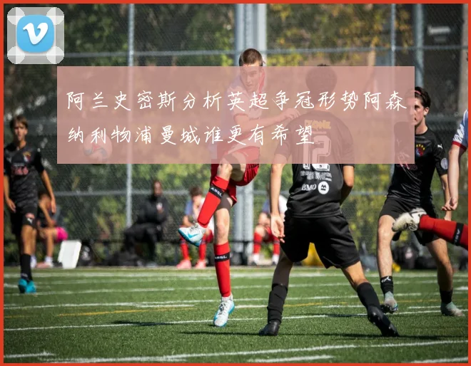 阿兰史密斯分析英超争冠形势阿森纳利物浦曼城谁更有希望