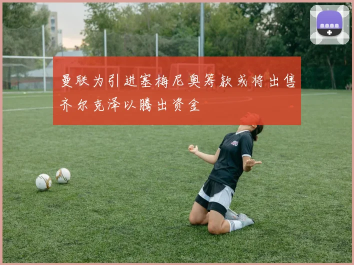 曼联为引进塞梅尼奥筹款或将出售齐尔克泽以腾出资金