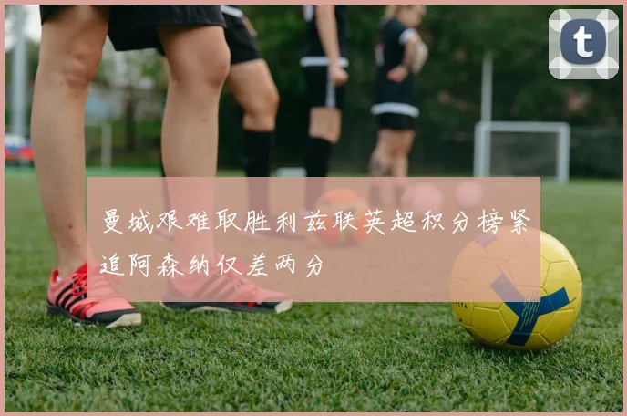 曼城艰难取胜利兹联英超积分榜紧追阿森纳仅差两分