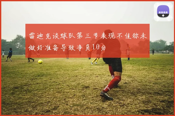 雷迪克谈球队第三节表现不佳称未做好准备导致净负10分