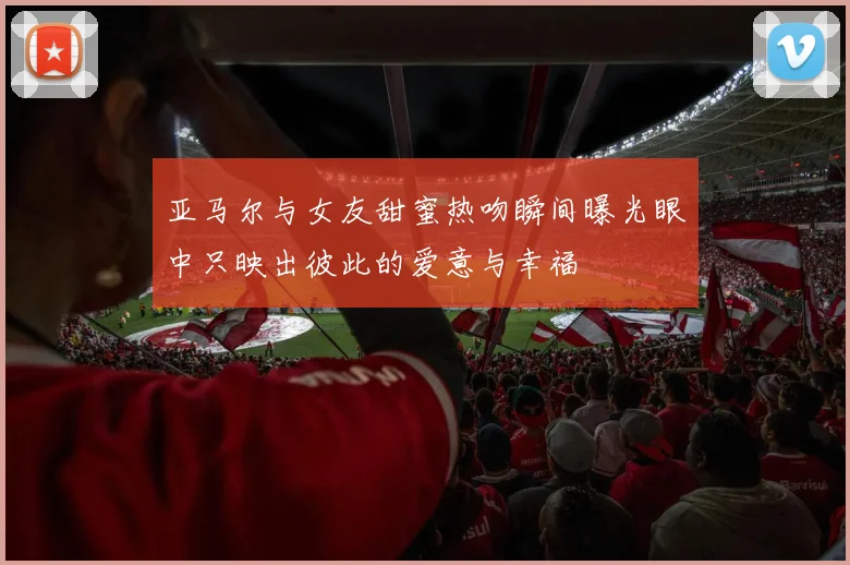 亚马尔与女友甜蜜热吻瞬间曝光眼中只映出彼此的爱意与幸福