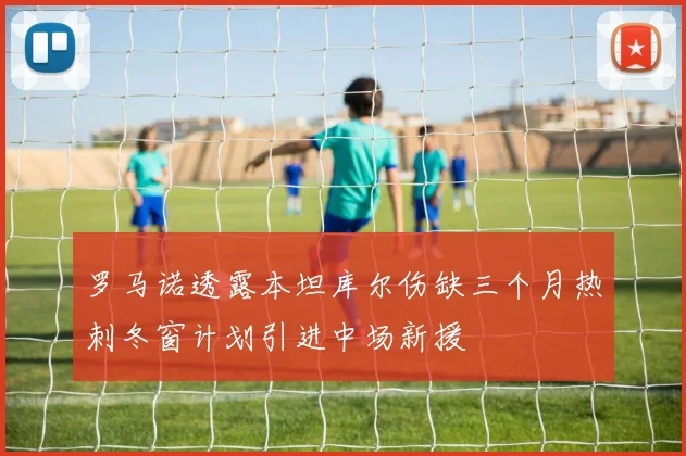 罗马诺透露本坦库尔伤缺三个月热刺冬窗计划引进中场新援