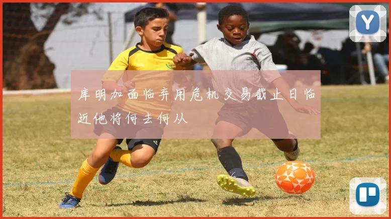 库明加面临弃用危机交易截止日临近他将何去何从
