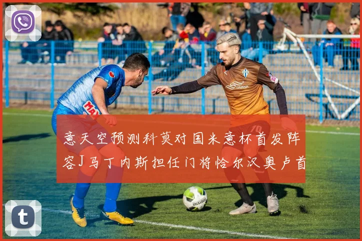 意天空预测科莫对国米意杯首发阵容J马丁内斯担任门将恰尔汉奥卢首发出战