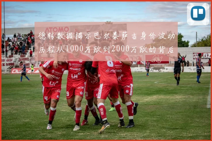 德转数据揭示巴尔泰萨吉身价波动历程从1000万欧到2000万欧的背后故事